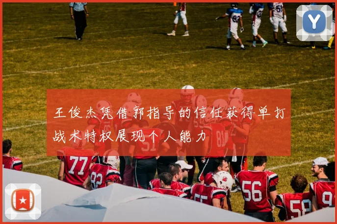 王俊杰凭借郭指导的信任获得单打战术特权展现个人能力
