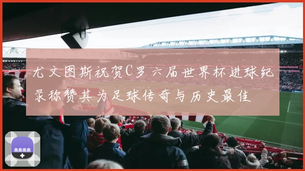 尤文图斯祝贺C罗六届世界杯进球纪录称赞其为足球传奇与历史最佳