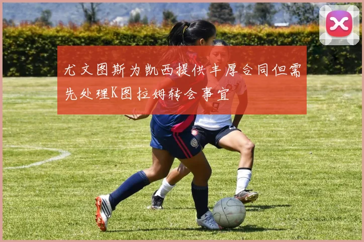 尤文图斯为凯西提供丰厚合同但需先处理K图拉姆转会事宜