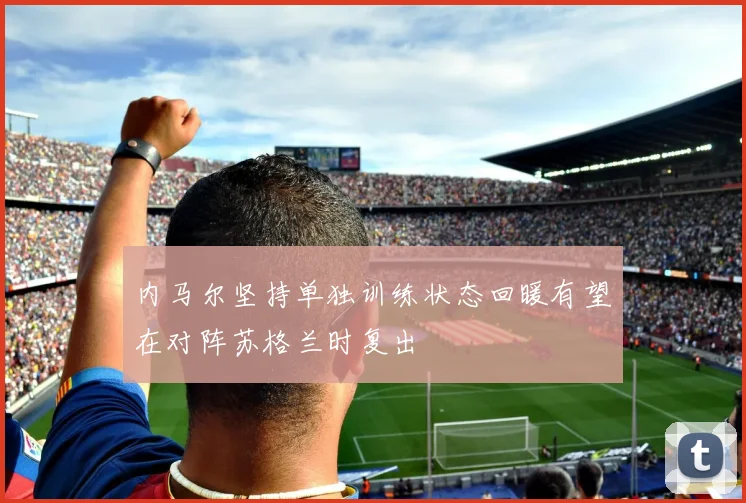 内马尔坚持单独训练状态回暖有望在对阵苏格兰时复出
