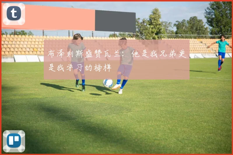 布泽利斯盛赞瓦兰：他是我兄弟更是我学习的榜样