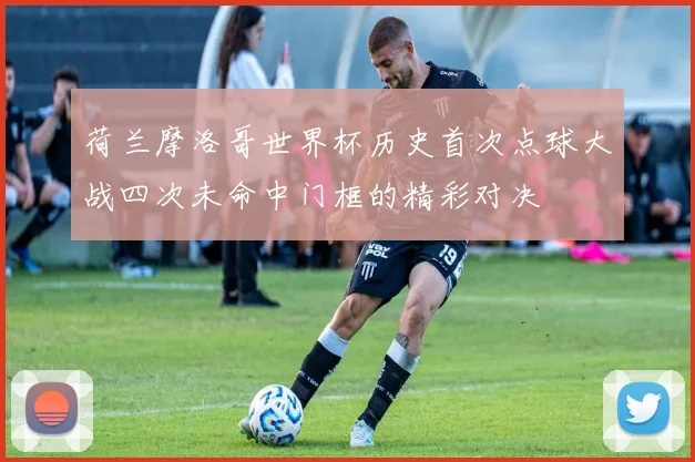 荷兰摩洛哥世界杯历史首次点球大战四次未命中门框的精彩对决