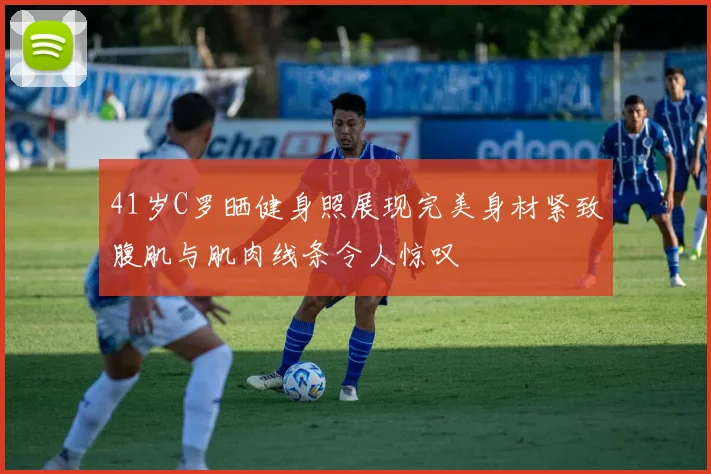 41岁C罗晒健身照展现完美身材紧致腹肌与肌肉线条令人惊叹