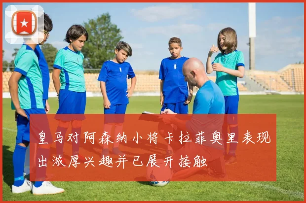 皇马对阿森纳小将卡拉菲奥里表现出浓厚兴趣并已展开接触