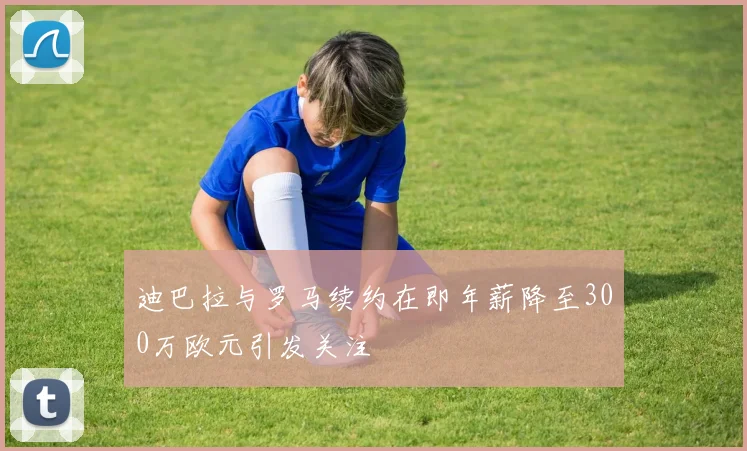 迪巴拉与罗马续约在即年薪降至300万欧元引发关注