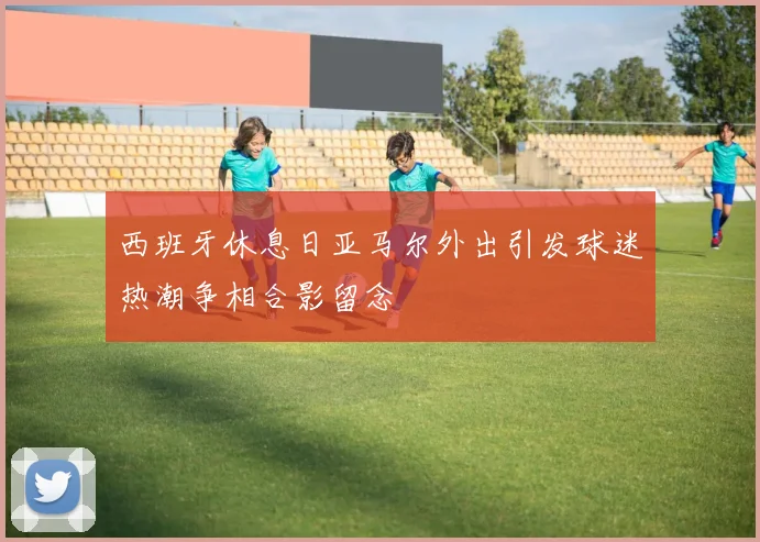 西班牙休息日亚马尔外出引发球迷热潮争相合影留念
