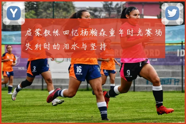 启蒙教练回忆杨瀚森童年时光赛场失利时的泪水与坚持