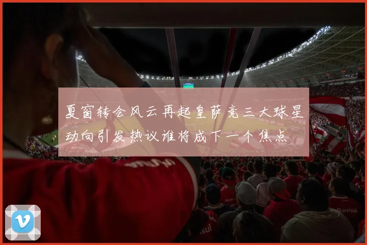 夏窗转会风云再起皇萨竞三大球星动向引发热议谁将成下一个焦点