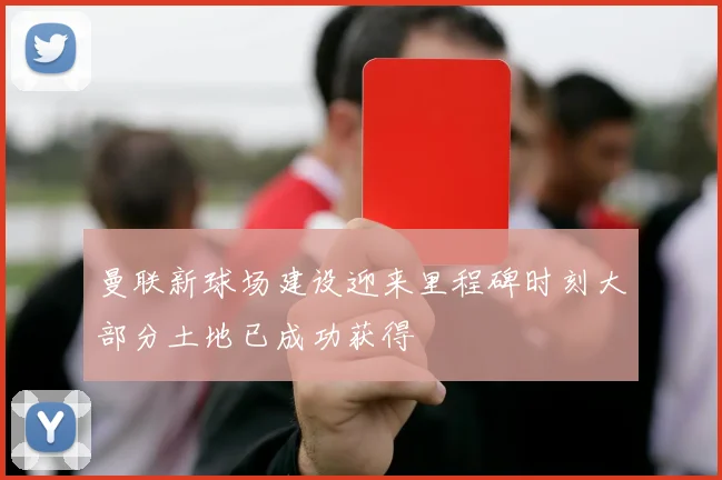 曼联新球场建设迎来里程碑时刻大部分土地已成功获得