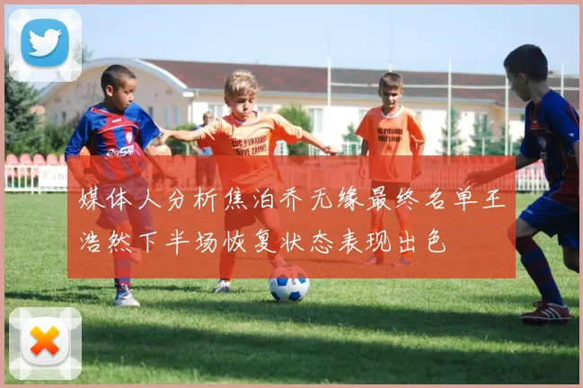 媒体人分析焦泊乔无缘最终名单王浩然下半场恢复状态表现出色