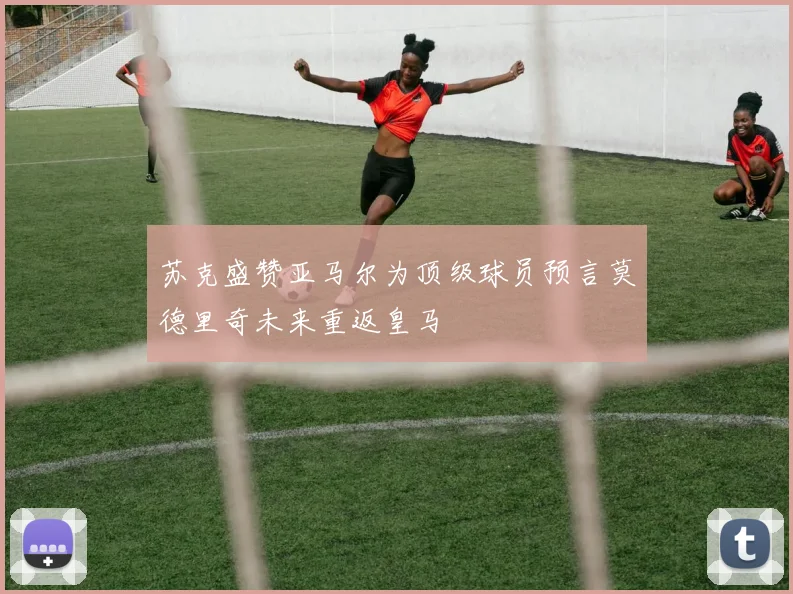 苏克盛赞亚马尔为顶级球员预言莫德里奇未来重返皇马