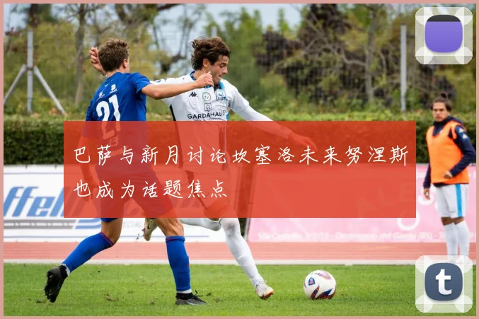 巴萨与新月讨论坎塞洛未来努涅斯也成为话题焦点
