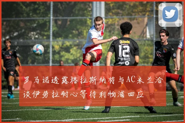 罗马诺透露格拉斯纳将与AC米兰洽谈伊劳拉耐心等待利物浦回应