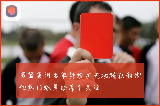 男篮集训名单持续扩充杨瀚森领衔但热门球员缺席引关注