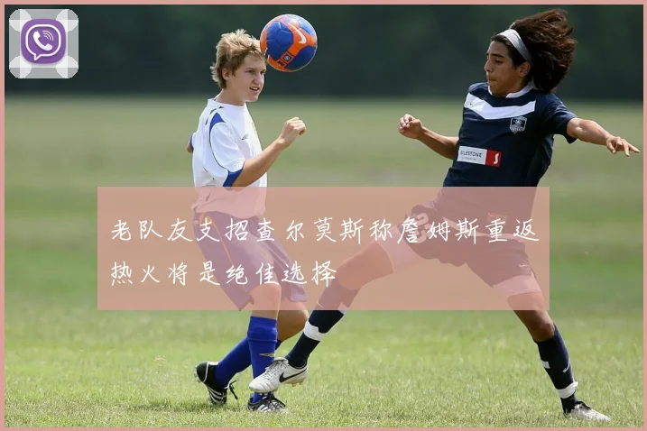 老队友支招查尔莫斯称詹姆斯重返热火将是绝佳选择