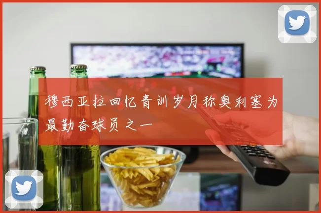 穆西亚拉回忆青训岁月称奥利塞为最勤奋球员之一