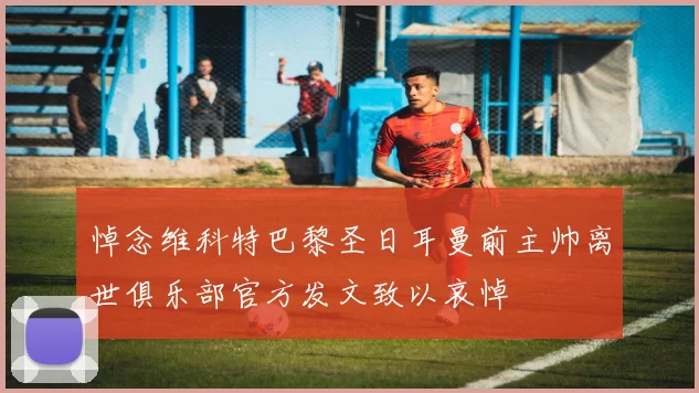 悼念维科特巴黎圣日耳曼前主帅离世俱乐部官方发文致以哀悼